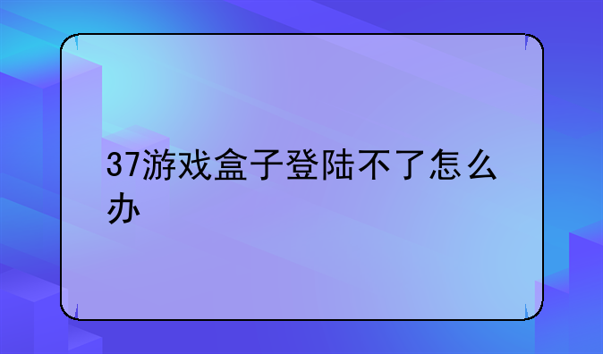 37游戏盒子登陆不了怎么办