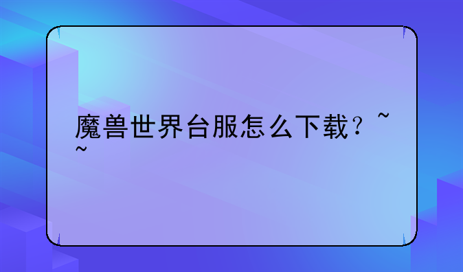 魔兽世界台服怎么下载？~~