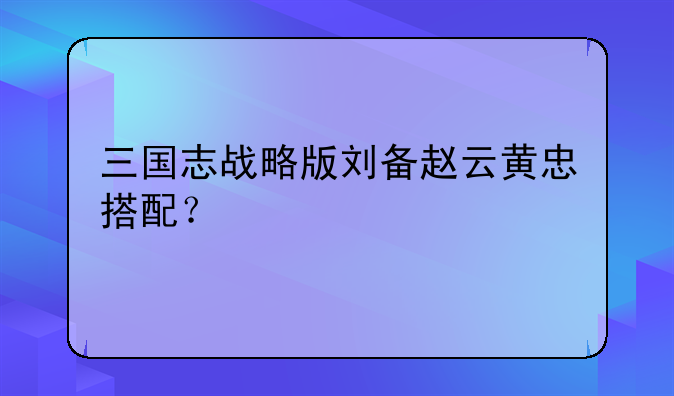 三国志战略版刘备赵云黄忠搭配？