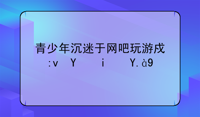 青少年沉迷于网吧玩游戏原因是什么