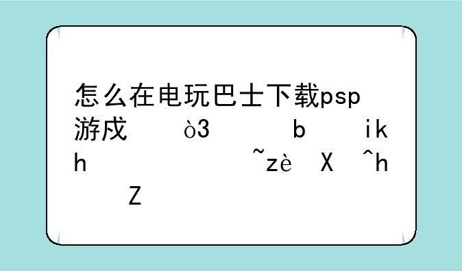 怎么在电玩巴士下载psp游戏，偶是新手，请简单描述