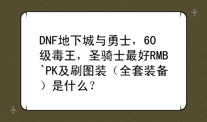 DNF地下城与勇士，60级毒王，圣骑士最好RMB`PK及刷图装（全套装备）是什么？