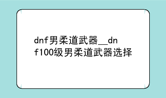 dnf男柔道武器__dnf100级男柔道武器选择