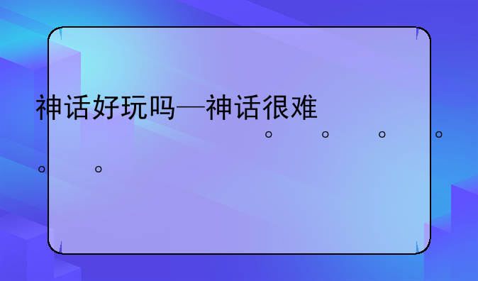 神话好玩吗—神话很难爆吗
