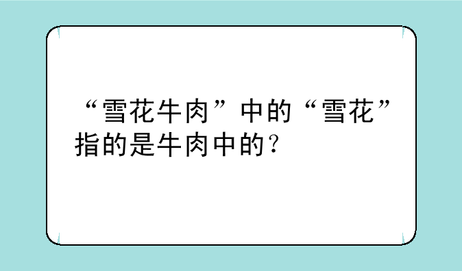 “雪花牛肉”中的“雪花”指的是牛肉中的？